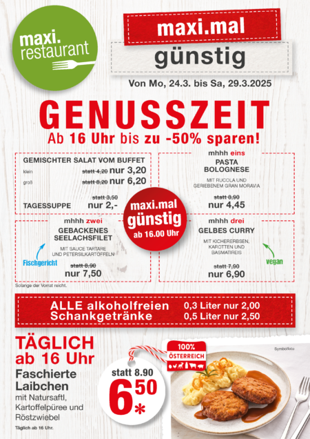 Genusszeit KW13 - Ab 16 Uhr bis zu - 50 % Salat klein 3,20 € Salat groß 6,20 €; Tagessuppe 2 € Pasta Bolognese 4,45 € Gebackenes Seelachsfilet 7,90 € Gelbes Curry 6,90 € Alle alkoholfreien Schankgetränke 0,3 L um 2 €; 0,5 L um 2,50 € Faschierte Laibchen 6,50 €